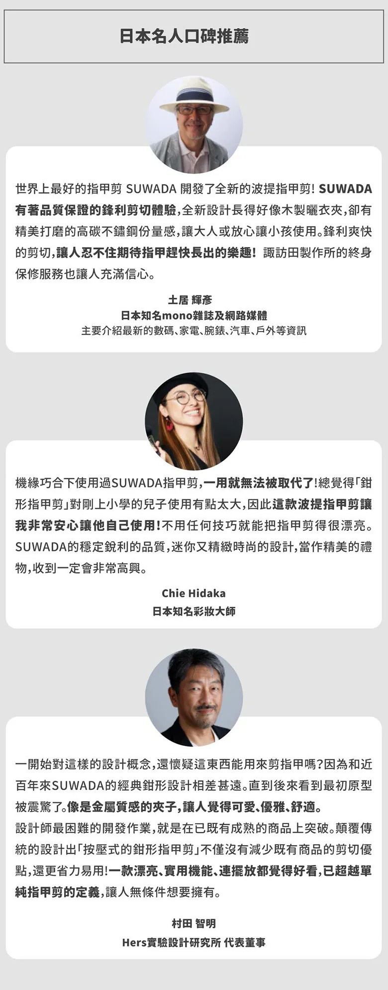 圖片文字：日本名人口碑推薦。土居輝彥表示 SUWADA 開發的波堤指甲剪有著品質保證的鋒利體驗，高碳不鏽鋼材質讓大人與小孩皆能安心使用。Chie Hidaka 認為這款指甲剪讓她能安心讓兒子自行修剪，設計精緻且具穩定品質，適合當作禮物。村田智明則對其顛覆傳統的按壓式設計感到驚豔，稱讚其不僅省力易用，兼具漂亮外觀與實用功能，已超越純粹指甲剪的定義。