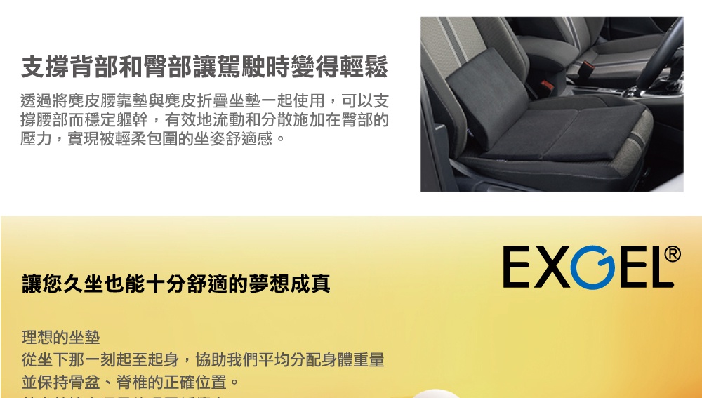 圖片文字：支撐背部和臀部讓駕駛時變得輕鬆，透過將麂皮腰靠墊與麂皮折疊坐墊一起使用，可以支撐腰部而穩定軀幹，有效地流動和分散施加在臀部的壓力，實現被輕柔包圍的坐姿舒適感。讓您久坐也能十分舒適的夢想成真，EXGEL理想的坐墊，從坐下那一刻起至起身，協助我們平均分配身體重量並保持骨盆、脊椎的正確位置。