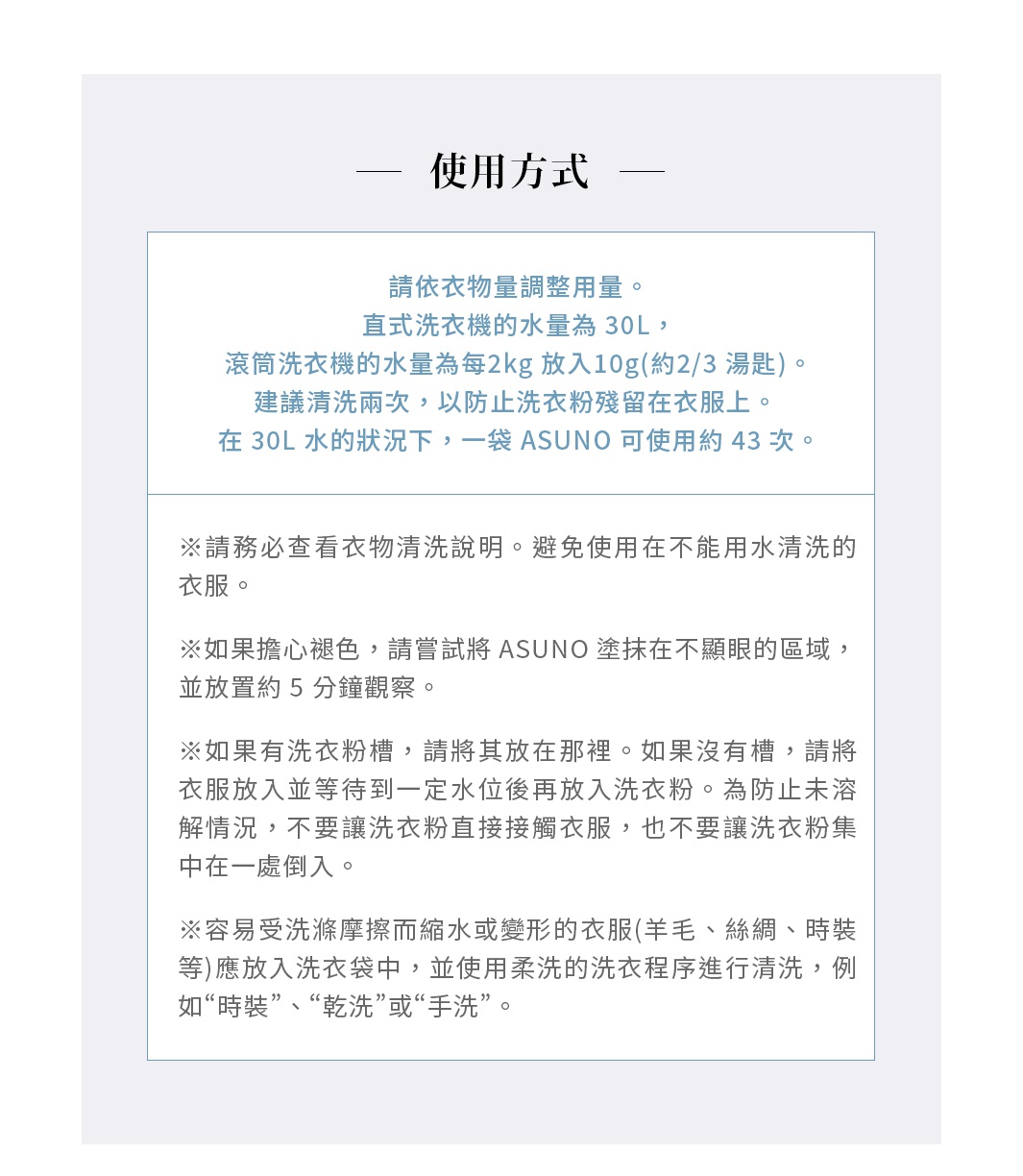 使用方式

請依衣物量調整用量。直式洗衣機的水量為 30L，滾筒洗衣機的水量為每2kg 放入 10g（約 ⅔ 湯匙）。建議清洗兩次，以防止洗衣粉殘留在衣服上。 在 30L 水的狀況下，一袋 ASUNO 可使用約 43 次。

※請務必查看衣物清洗說明。避免使用在不能用水清洗的衣服。

※如果擔心褪色，請嘗試將 ASUNO 塗抹在不顯眼的區域，並放置約 5 分鐘觀察。

※如果有洗衣粉槽，請將其放在那裡。如果沒有槽，請將衣服放入並等待到一定水位後再放入洗衣粉。為防止未溶解情況，不要讓洗衣粉直接接觸衣服，也不要讓洗衣粉集中在一處倒入。

※容易受到洗滌摩擦而縮水或變形的衣服（羊毛、絲綢、時裝等）應放入洗衣袋中，並使用柔洗的洗衣程序進行清洗，例如“時裝”、“乾洗”或“手洗”。

※清洗後立即調整形狀並平鋪晾乾。
