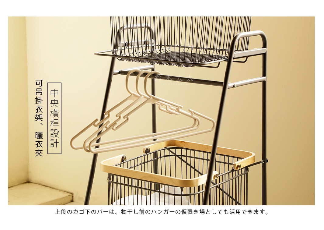 中央橫桿設計

可吊掛衣架、曬衣夾

上段のカゴ下のバーは、物干し前のハンガーの仮置き場としても活用できます。

