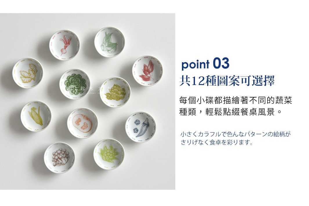 point 03 共12種圖案可選擇
每個小碟都描繪著不同的蔬菜種類， 輕鬆點綴餐桌風景。

小さくカラフルで色んな パターンの絵柄が さりげなく食卓を彩ります。 
