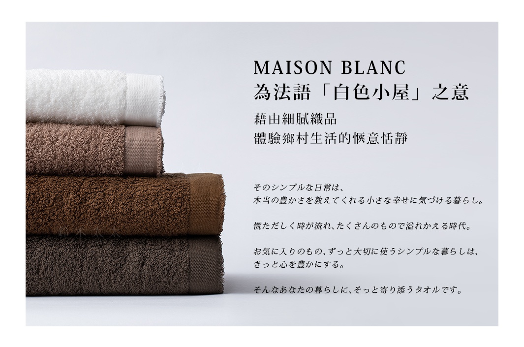 MAISON BLANC為法語「白色小屋」之意
藉由細膩織品，體驗鄉村生活的愜意恬靜

そのシンプルな日常は、
本当の豊かさを教えてくれる小さな幸せに気づける暮らし。

慌ただしく時が流れ、たくさんのもので溢れかえる時代。

お気に入りのもの、ずっと大切に使うシンプルな暮らしは、
きっと心を豊かにする。

そんなあなたの暮らしに、そっと寄り添うタオルです。
