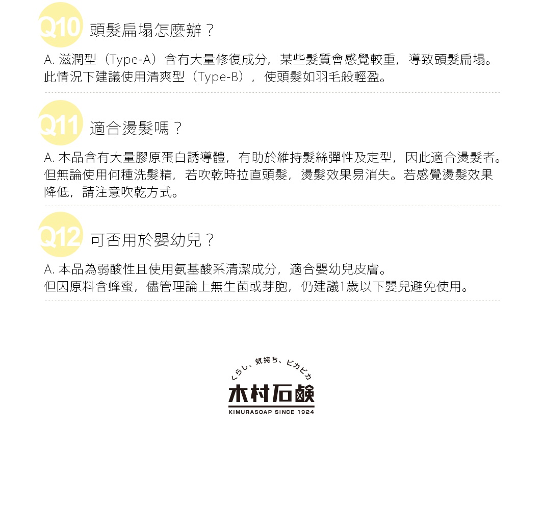 Q. 是皂類洗髮乳嗎？
A. 雖然木村石鹼為肥皂製造商，但肥皂的鹼性較強，不適合受損髮質，因此本產品不含肥皂成分。
     屬於氨基酸系清潔劑的弱酸性洗髮乳，溫和且不易奪走皮膚過多水分，各種膚質皆適用。
Q. 染髮後使用會掉色嗎？
A. 本品推薦給染髮或燙髮者。洗髮過程中將修復保濕成分注入髮絲內，透過吹風機使其成分與受損部位結合。
     清潔成分溫和，不會大幅掉色，非常適合染髮後的護理。
Q. 頭髮扁塌怎麼辦？
A. 滋潤型（Type-A）含有大量修復成分，某些髮質會感覺較重，導致頭髮扁塌。
     此情況下建議使用清爽型（Type-B），使頭髮如羽毛般輕盈。
Q. 適合燙髮嗎？
A. 本品含有大量膠原蛋白誘導體，有助於維持髮絲彈性及定型，因此適合燙髮者。
     但無論使用何種洗髮精，若吹乾時拉直頭髮，燙髮效果易消失。若感覺燙髮效果降低，請注意吹乾方式。
Q. 可否用於嬰幼兒？
A. 本品為弱酸性且使用氨基酸系清潔成分，適合嬰幼兒皮膚。
    但因原料含蜂蜜，儘管理論上無生菌或芽胞，仍建議1歲以下嬰兒避免使用。
