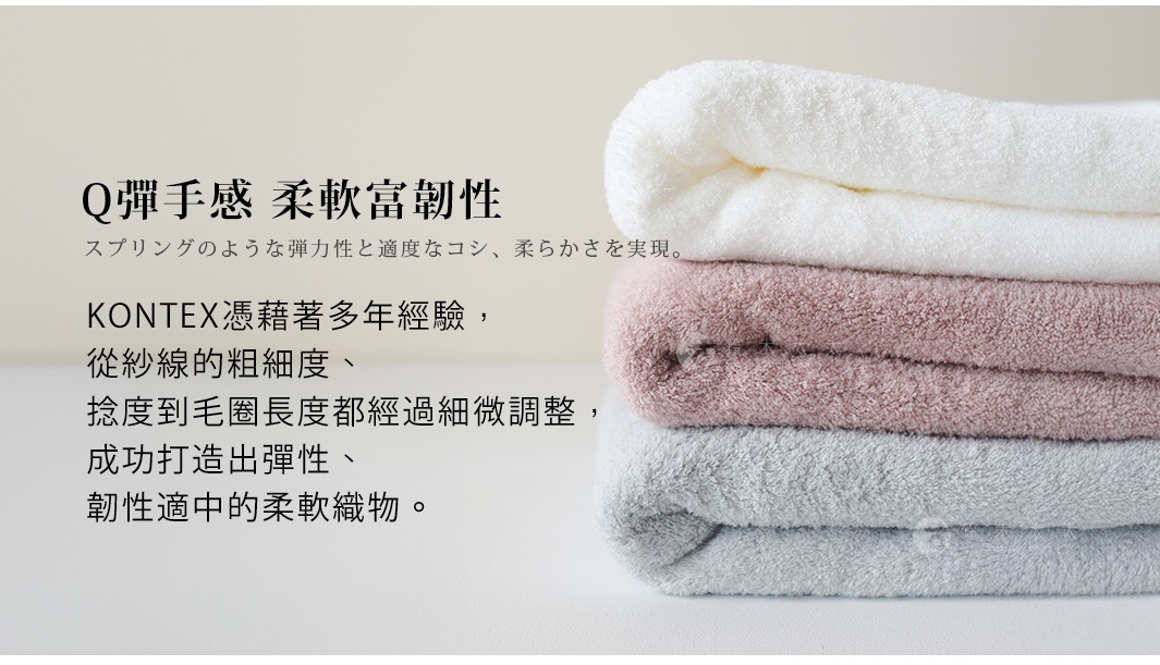 Q彈手感 柔軟富韌性 KONTEX憑藉著多年經驗，從紗線的粗細度、捻度到毛圈長度都經過細微調整， 成功打造出彈性、韌性適中的柔軟織物。 スプリングのような弾力性と適度なコシ、柔らかさを実現。