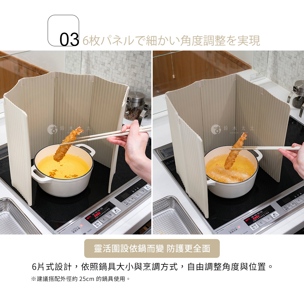 6枚パネルで細かい角度調整を実現
靈活圍設依鍋而變 防護更全面
6片式設計，依照鍋具大小與烹調方式，自由調整角度與位置。

※建議搭配外徑約 25cm 的鍋具使用
