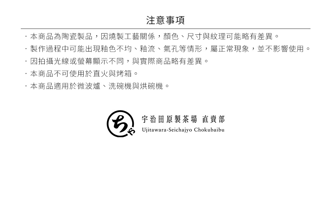 圖片文字：注意事項，本商品為陶瓷製品，因燒製工藝關係，顏色、尺寸與紋理可能有差異。製作過程中可能出現釉色不均、釉流、氣孔等情形，屬正常現象，並不影響使用。因拍攝光線或螢幕顯示不同，與實際商品略有差異。本商品不可使用於直火與烤箱。本商品適用於微波爐、洗碗機與烘碗機。宇治田原製茶場 直賣部 Ujitawara-Seichajyo Chokubaibu