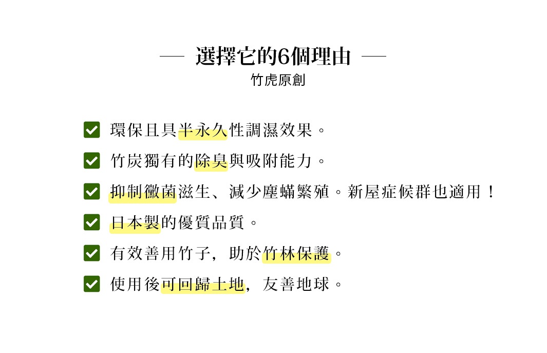 竹虎原創
選擇它的6個理由

環保且具半永久性調濕效果


竹炭獨有的除臭與吸附能力


抑制黴菌滋生、減少塵蟎繁殖
新屋症候群也適用！


日本製的優質品質


有效善用竹子，助於竹林保護


使用後可回歸土地，友善地球
