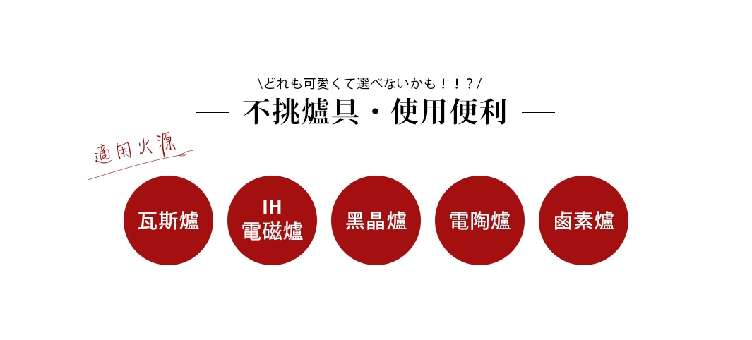 不挑爐具・使用便利

適用火源

瓦斯爐

IH電磁爐

黑晶爐

電陶爐

鹵素爐
