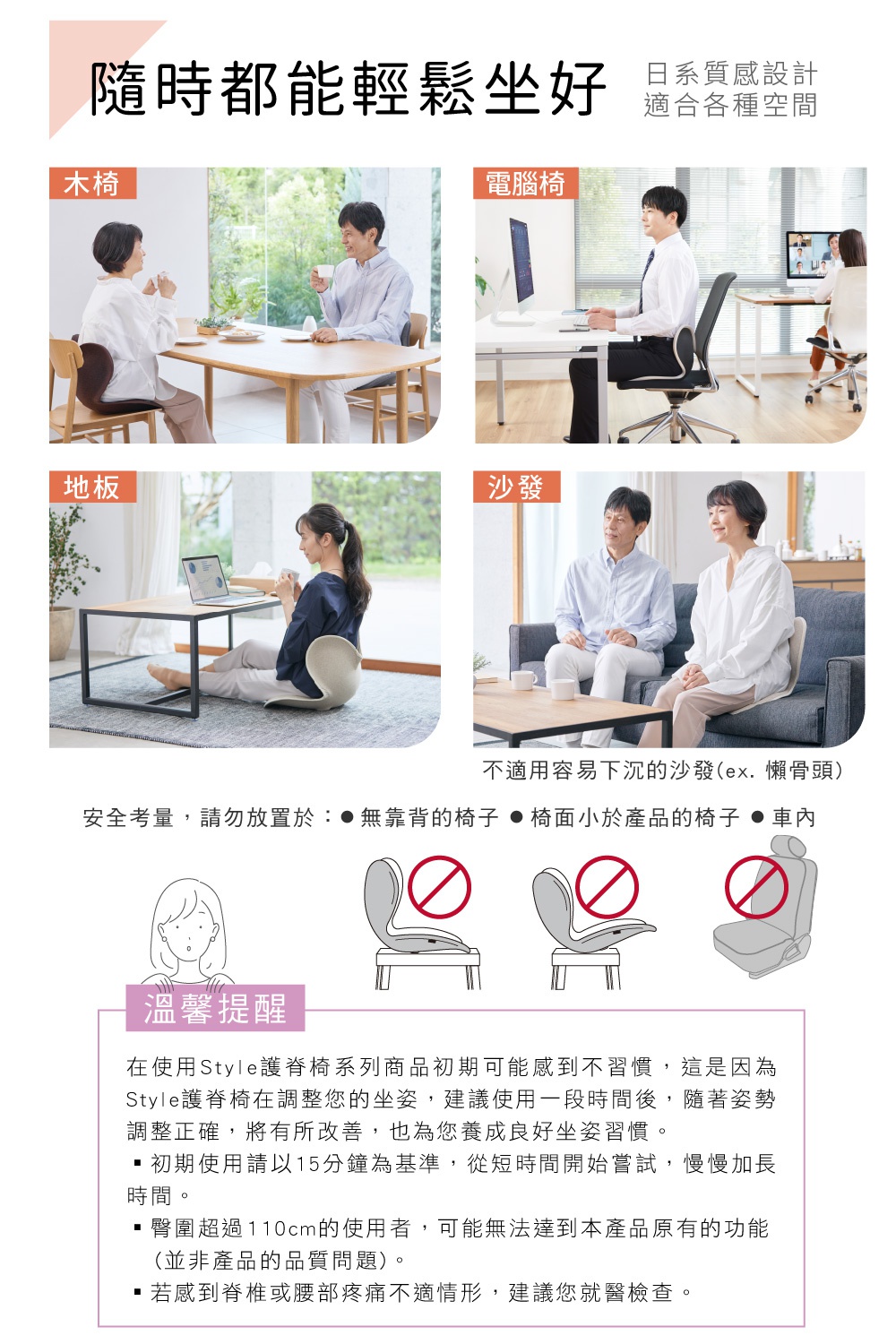 圖片文字：隨時都能輕鬆坐好 日系質感設計 適合各種空間 木椅 電腦椅 地板 沙發 不適用容易下沉的沙發(ex.懶骨頭) 安全考量，請勿放置於：●無靠背的椅子 ●椅面小於產品的椅子 ●車內 溫馨提醒 在使用Style護脊椅系列商品初期可能會感到不習慣，這是因為Style護脊椅在調整您的坐姿，建議使用一段時間後，隨著姿勢調整正確，將有所改善，也為您養成良好坐姿習慣。・初期使用請以15分鐘為基準，從短時