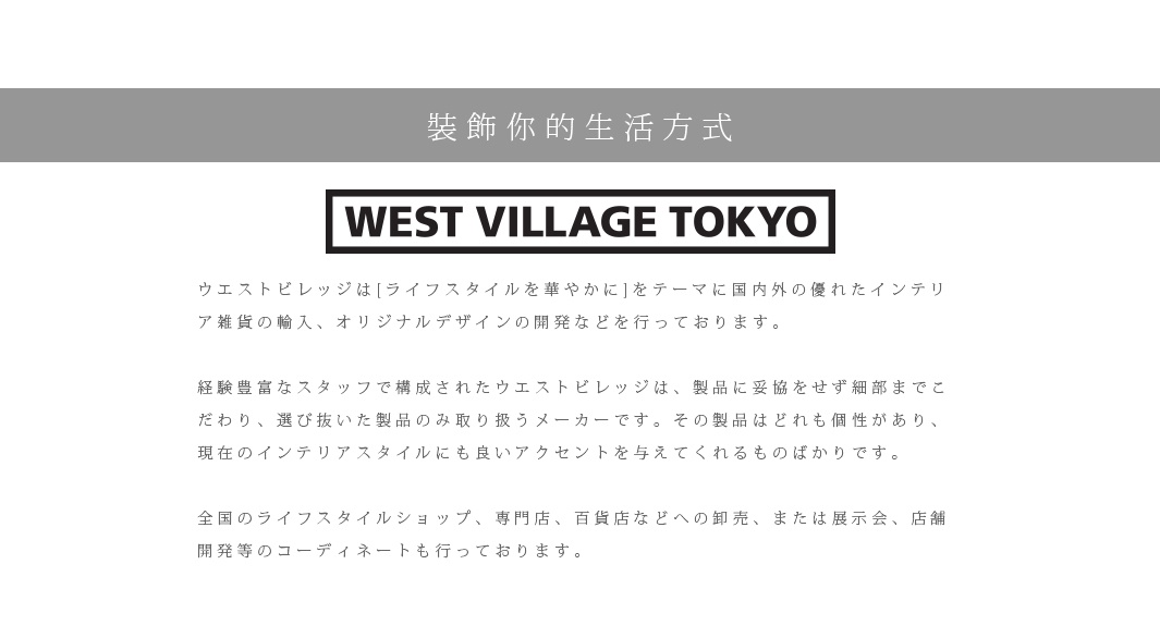 裝飾你的生活方式

ウエストビレッジは[ライフスタイルを華やかに]をテーマに国内外の優れたインテリア雑貨の輸入、オリジナルデザインの開発などを行っております。　
 
経験豊富なスタッフで構成されたウエストビレッジは、製品に妥協をせず細部までこだわり、選び抜いた製品のみ取り扱うメーカーです。その製品はどれも個性があり、現在のインテリアスタイルにも良いアクセントを与えてくれるものばかりです。

全国のライフスタイルショップ、専門店、百貨店などへの卸売、または展示会、店舗開発等のコーディネートも行っております。

