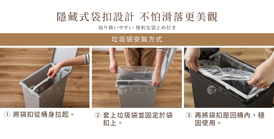 隱藏式袋扣設計 不怕滑落更美觀 取り扱いやすい 便利な袋止め付き 垃圾袋安裝方式 1. 將袋扣從桶身拉起。 2. 套上垃圾袋並固定於袋扣上。 3. 再將袋扣壓回桶內，穩固使用。