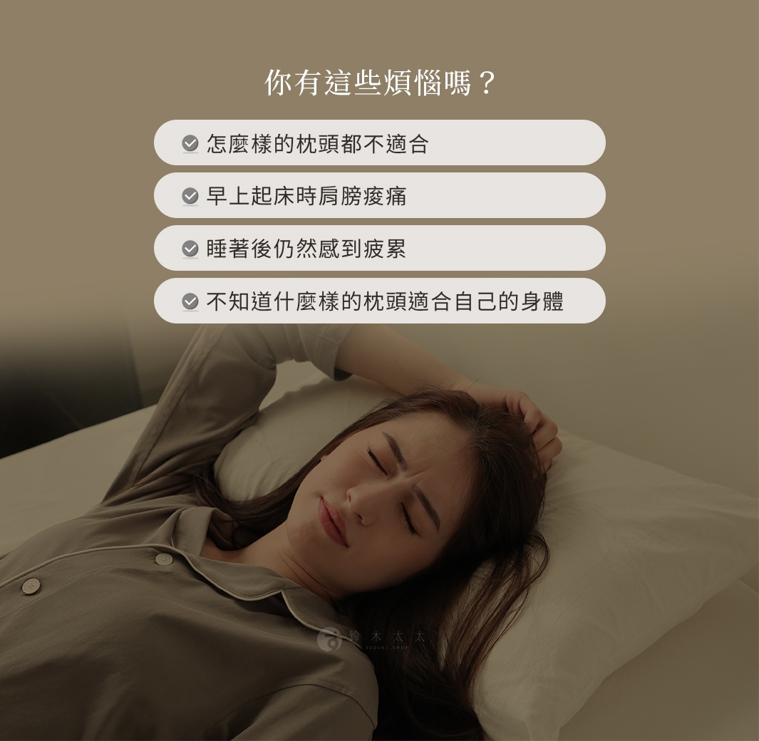 你有這些煩惱嗎？ 怎麼樣的枕頭都不適合 早上起床時肩膀痠痛 睡著後仍然感到疲累 不知道什麼樣的枕頭適合自己的身體