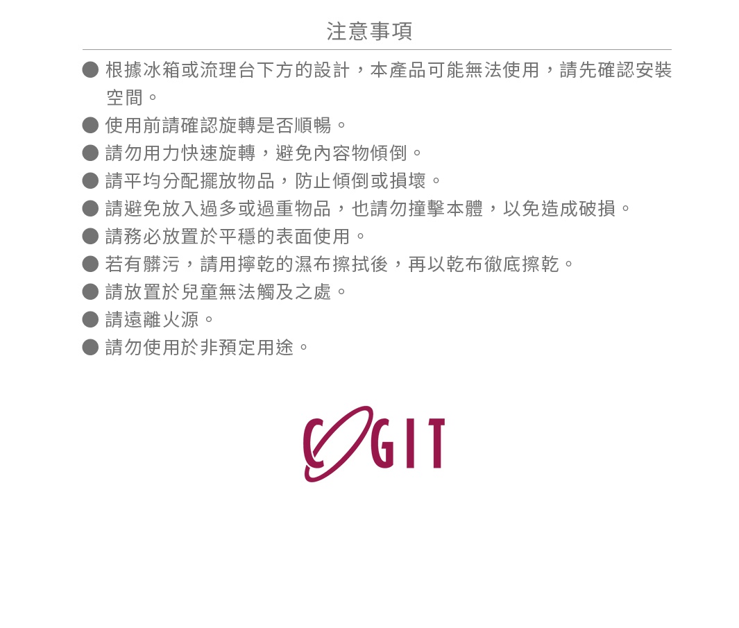 根據冰箱或流理台下方的設計，本產品可能無法使用，請先確認安裝空間。


使用前請確認旋轉是否順暢。


請勿用力快速旋轉，避免內容物傾倒。


請平均分配擺放物品，防止傾倒或損壞。


請避免放入過多或過重物品，也請勿撞擊本體，以免造成破損。


請務必放置於平穩的表面使用。


若有髒污，請用擰乾的濕布擦拭後，再以乾布徹底擦乾。


請放置於兒童無法觸及之處。


請遠離火源。


請勿使用於非預定用途。

