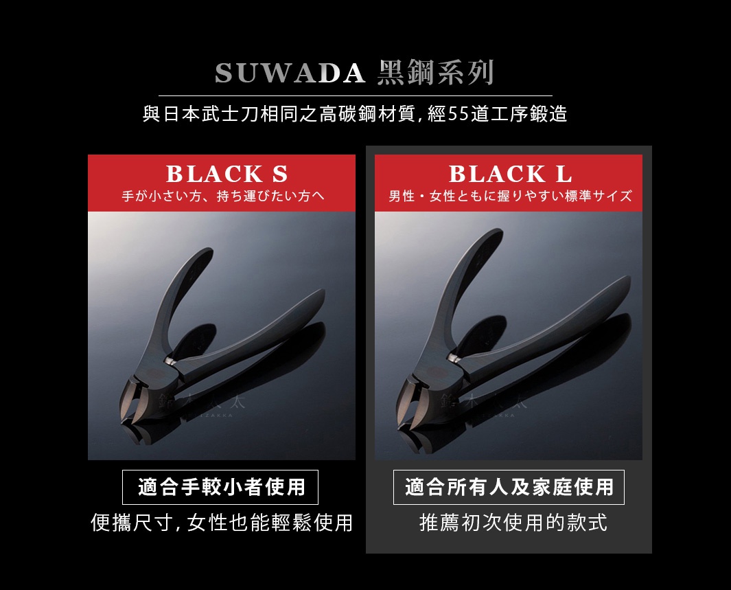 SUWADA 黑鋼系列

                                     　BLACK  S                                                        BLACK  L
 
                                  適合手較小者使用                                         適合所有人及家庭使用

                           便攜尺寸，女性也能輕鬆使用                              專業美甲師推薦指定款

                                            與日本武士刀相同之高碳鋼材質，經55道工序鍛造
