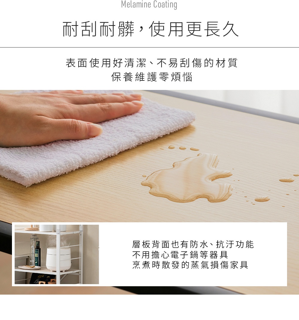 耐刮耐髒，使用更長久，表面使用好清潔、不易刮傷的材質，保養維護零煩惱。層板背面也有防水、抗汙功能，不用擔心電子鍋等器具烹煮時散發的蒸氣損傷家具。