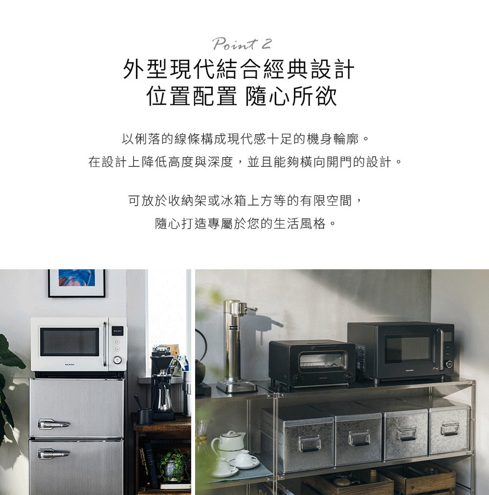 圖片文字：Point 2 外型現代結合經典設計 位置配置 隨心所欲 以俐落的線條構成現代感十足的機身輪廓。在設計上降低高度與深度，並且能夠橫向開門的設計。可放於收納架或冰箱上方等的有限空間，隨心打造專屬於您的生活風格。