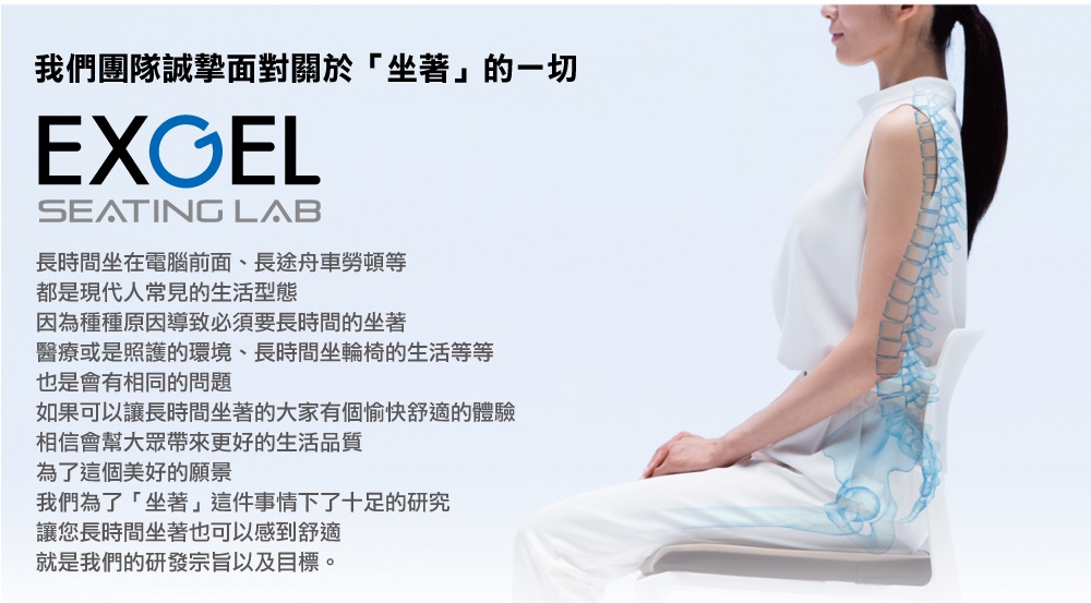圖片文字：我們團隊誠摯面對關於坐著的一切 EXGEL SEATING LAB 長時間坐在電腦前面、長途舟車勞頓等都是現代人常見的生活型態 因為種種原因導致必須要長時間的坐著 醫療或是照護的環境、長時間坐輪椅的生活等等也是會有相同的問題 如果可以讓長時間坐著的大家有個愉快舒適的體驗 相信會幫大眾帶來更好的生活品質 為了這個美好的願景 我們為了坐著這件事情下了十足的研究 讓您長時間坐著也可以感到舒適