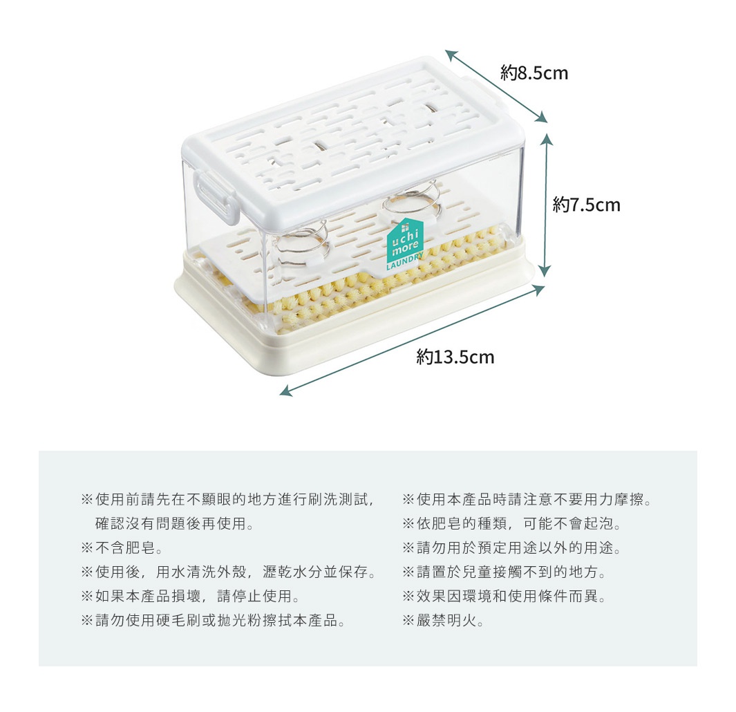 
※使用前請先在不顯眼的地方進行刷洗測試，確認沒有問題後再使用。 
※不含肥皂。 
※使用後，用水清洗外殼，瀝乾水分並保存。 
※如果本產品損壞，請停止使用。 
※請勿使用硬毛刷或拋光粉擦拭本產品。 
※使用本產品時請注意不要用力摩擦。 
※依肥皂的種類，可能不會起泡。 
※請勿用於預定用途以外的用途。 
※請置於兒童接觸不到的地方。 
※效果因環境和使用條件而異。 
※嚴禁明火。

