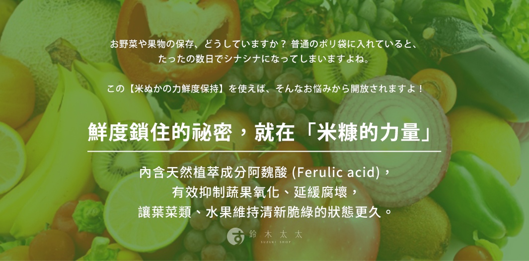 鮮度鎖住的祕密，就在「米糠的力量」
內含天然植萃成分阿魏酸 (Ferulic acid)，有效抑制蔬果氧化、延緩腐壞，讓葉菜類、水果維持清新脆綠的狀態更久。

