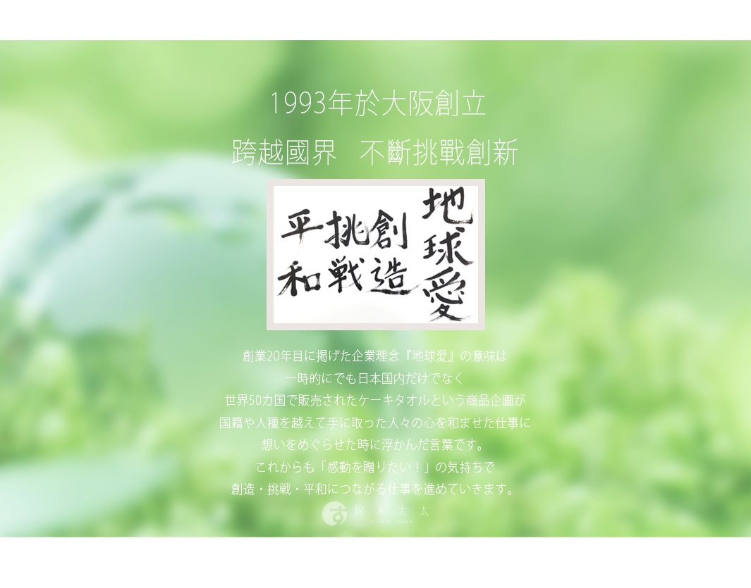 圖片文字：1993年於大阪創立，跨越國界，不斷挑戰創新。圖中呈現書法字「地球愛」、「創造」、「挑戰」、「平和」，下方說明創業20年時，因蛋糕毛巾熱銷全球50國，體悟跨越國界帶給人們的感動而定下此理念，未來將持續秉持感動贈禮的心意，推動創造、挑戰與和平的事業，底部標示鈴木製物所。