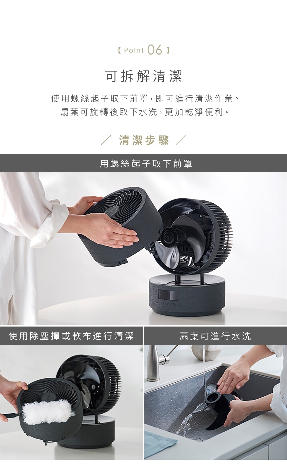 圖片文字：可拆解清潔，使用螺絲起子取下前罩，即可進行清潔作業，扇葉可旋轉後取下水洗，更加乾淨便利。清潔步驟，用螺絲起子取下前罩，使用除塵撢或軟布進行清潔，扇葉可進行水洗。
