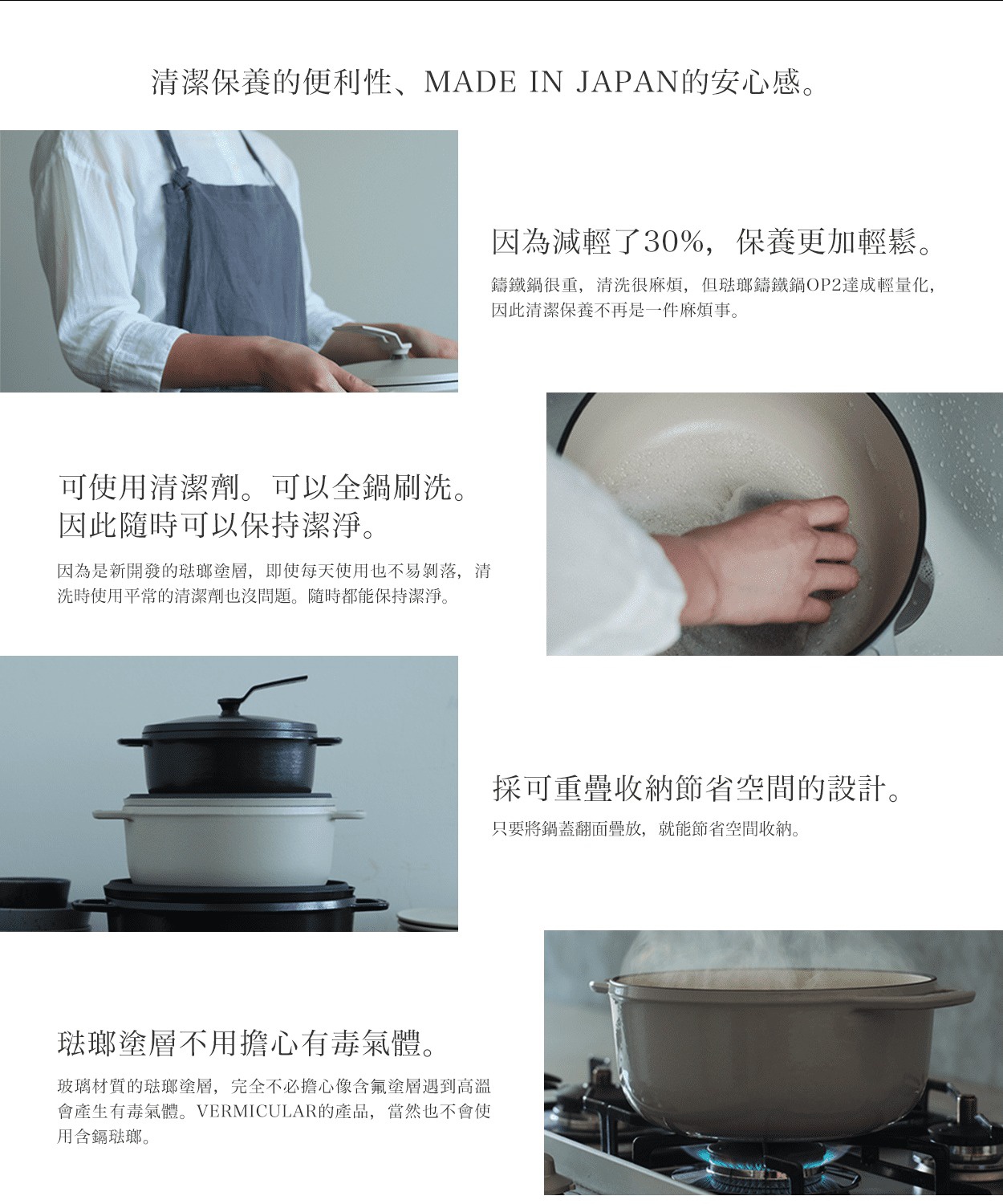 日本製造的琺瑯鑄鐵鍋，強調清潔保養的便利性與安心感，鍋身輕量化，可使用清潔劑安全清洗，且琺瑯塗層無毒。