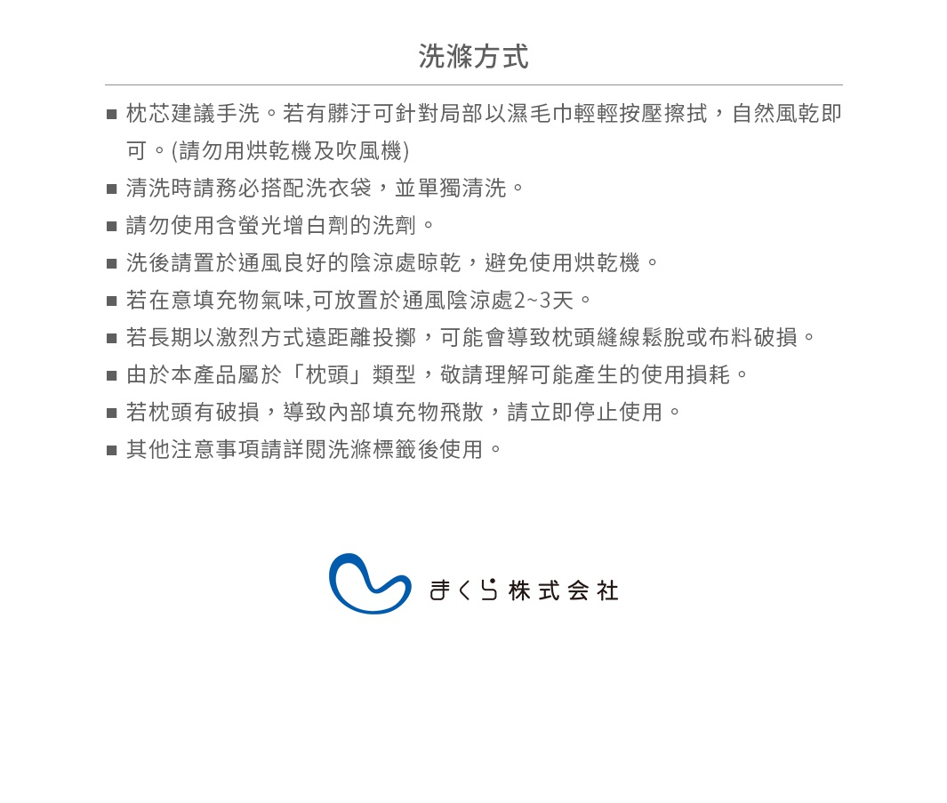  ■ 清洗時請務必搭配洗衣袋，並單獨清洗。
 ■ 請勿使用含螢光增白劑的洗劑。
 ■ 洗後請置於通風良好的陰涼處晾乾，避免使用烘乾機。
 ■ 若長期以激烈方式遠距離投擲，可能會導致枕頭縫線鬆脫或布料破損。
由於本產品屬於「枕頭」類型，敬請理解可能產生的使用損耗。
 ■ 若枕頭有破損，導致內部填充物飛散，請立即停止使用。