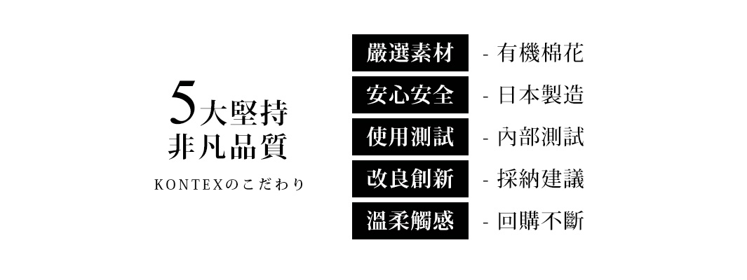 圖片文字：5大堅持 非凡品質 KONTEXのこだわり 嚴選素材 - 有機棉花 安心安全 - 日本製造 使用測試 - 內部測試 改良創新 - 採納建議 溫柔觸感 - 回購不斷