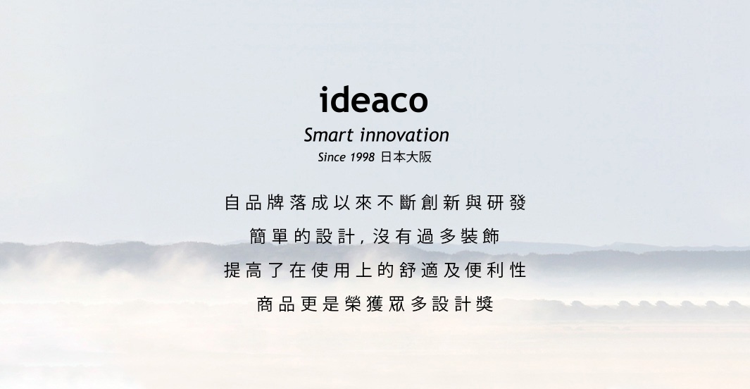 IDEACO
              Smart innovation
           Since 1998日本大阪

   自品牌落成以來不斷創新與研發
       簡單的設計，沒有過多裝飾
    提高了在使用上的舒適及便利性
        商品更是榮獲眾多設計獎