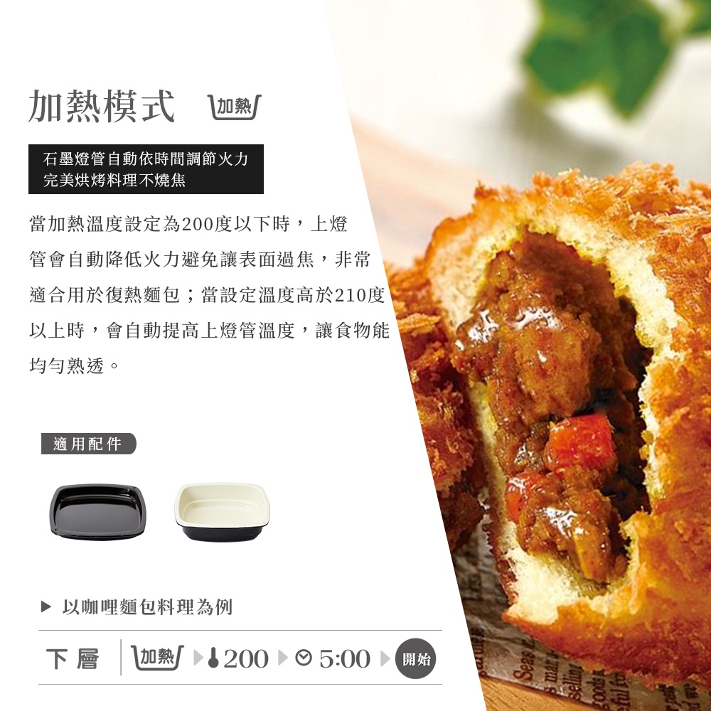 圖片文字：加熱模式 加熱 石墨烯燈管自動依時間調節火力完美烘烤料理不燒焦 當加熱溫度設定為200度以下時，上燈管會自動降低火力避免讓表面過焦，非常適合用於復熱麵包；當設定溫度高於210度以上時，會自動提高上燈管溫度，讓食物能均勻熟透。 適用配件 以咖哩麵包料理為例 下層 加熱 200 5:00 開始