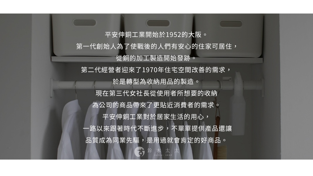 圖片文字：平安伸銅工業開始於1952的大阪。第一代創始人為了使戰後的人們有安心的住家可居住，從銅的加工製造開始發跡。第二代經營者迎來了1970年住宅空間改善的需求，於是轉型為收納用品的製造。現在第三代女社長從使用者所想要的收納，為公司的商品帶來了更貼近消費者的需求。平安伸銅工業對於居家生活的用心，一路以來跟著時代不斷進步，不單單提供產品還讓品質成為同業先驅，是用過就會肯定的好商品。鈴木太太 SUZ