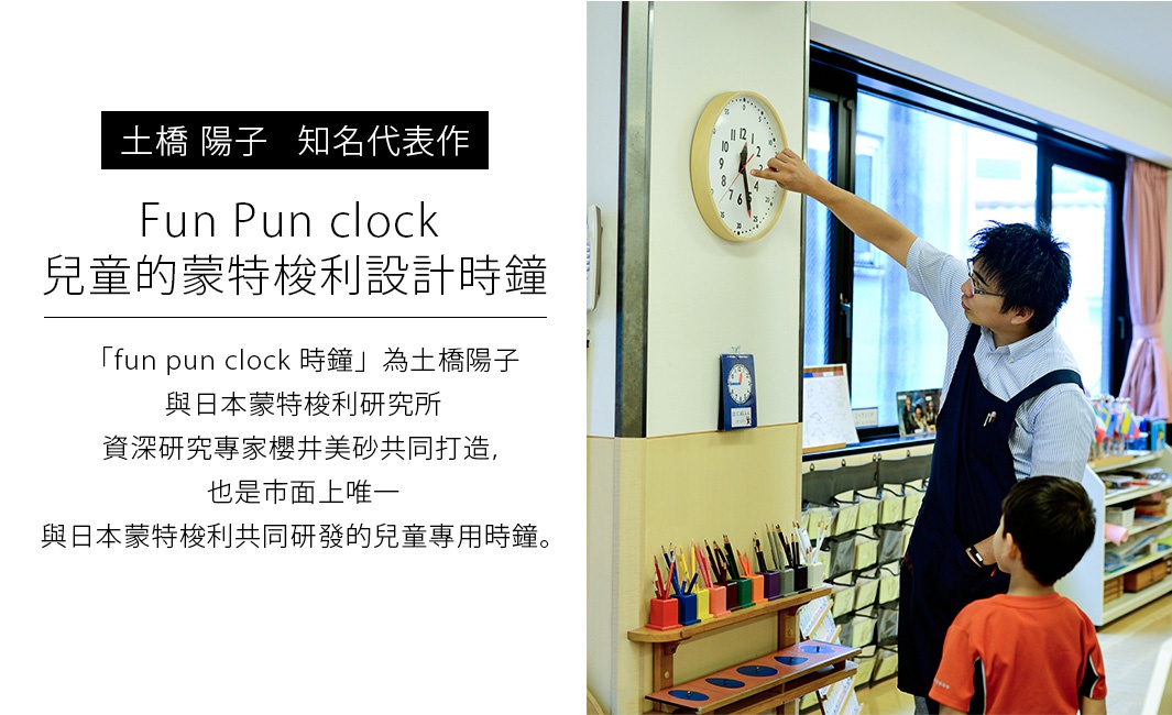   土橋 陽子   知名代表作

  Fun Pun clock 兒童的蒙特梭利設計時鐘
「fun pun clock 時鐘」為土橋陽子與日本蒙特梭利研究所資深研究專家櫻井美砂共同打造，也是市面上唯一與日本蒙特梭利共同研發的兒童專用時鐘。

時計の読めない子が、読みたいと思うアナログ時計
