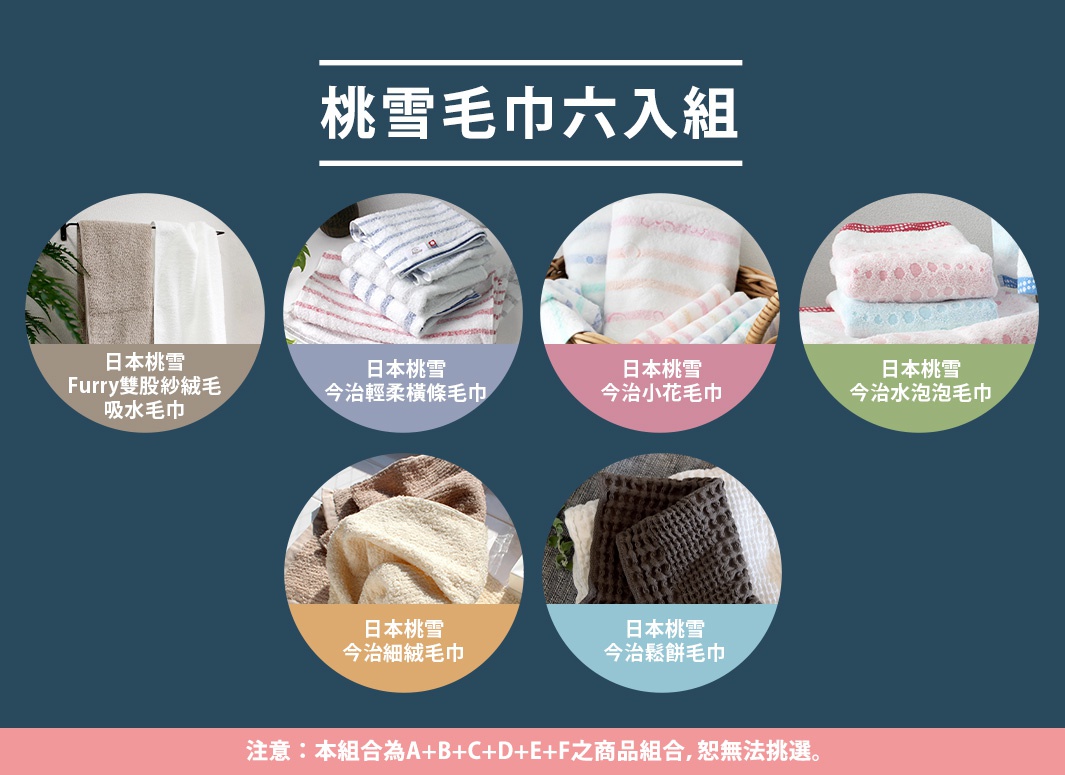 圖片文字：桃雪毛巾六入組包含日本桃雪Furry雙股紗絨毛吸水巾、今治輕柔橫條毛巾、今治小花毛巾、今治水泡泡毛巾、今治細絨毛巾以及今治鬆餅毛巾。本組合為六款商品組合，樣式恕無法挑選。
