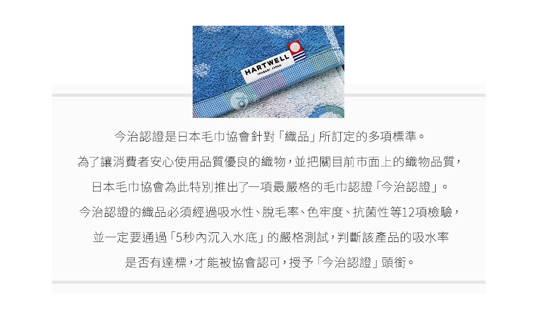 圖片文字：今治認證是日本毛巾協會針對織品所訂定的多項標準。為了讓消費者安心使用品質優良的織物，並把關目前市面上的織物品質，日本毛巾協會為此特別推出了一項最嚴格的毛巾認證今治認證。今治認證的織品必須經過吸水性、脫毛率、色牢度、抗菌性等12項檢驗，並一定要通過5秒內沉入水底的嚴格測試，判斷該產品的吸水率是否有達標，才能被協會認可，授予今治認證頭銜。