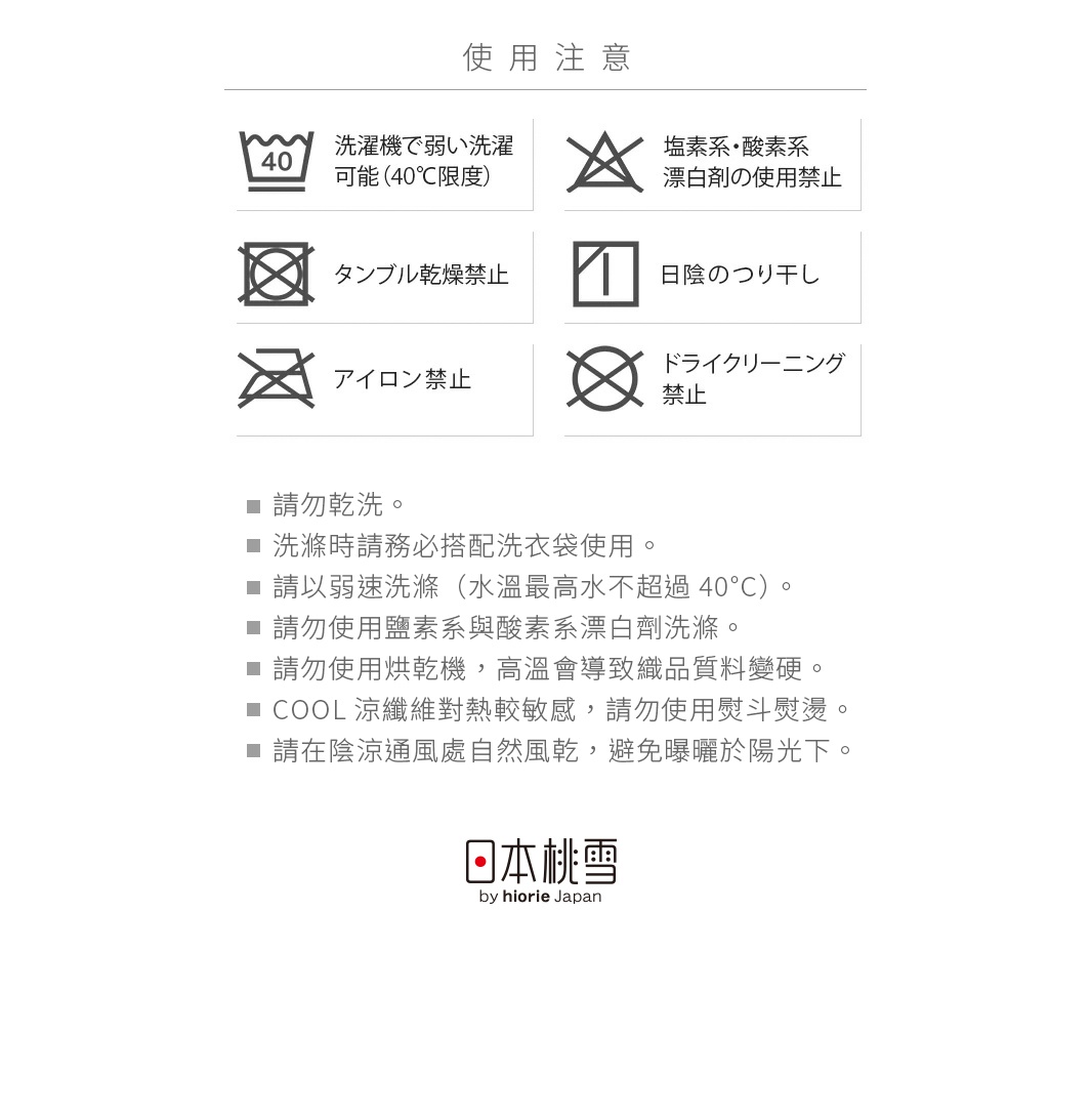 使用注意


請勿乾洗
洗滌時請務必搭配洗衣袋使用
請以弱速洗滌（水溫最高水不超過40°C）
請勿使用鹽素系與酸素系漂白劑洗滌
請勿使用烘乾機，高溫會導致織品質料變硬
COOL涼纖維對熱較敏感，請勿使用熨斗熨燙
請在陰涼通風處自然風乾，避免曝曬於陽光下
