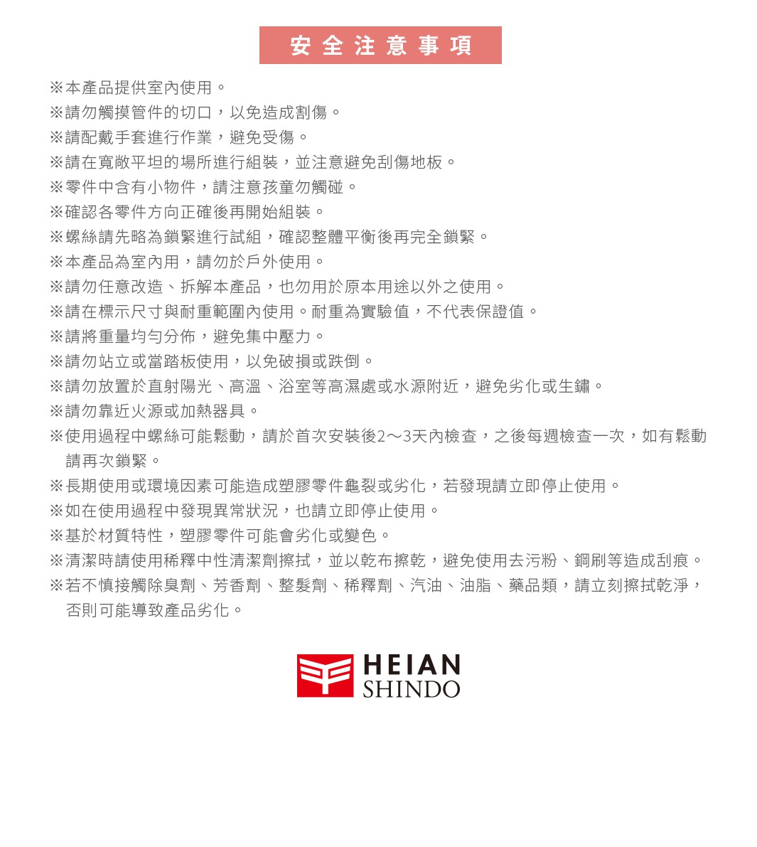 圖片文字：安全注意事項。本產品提供室內使用。請勿觸摸管件的切口，以免造成割傷。請配戴手套進行作業，避免受傷。請在寬敞平坦的場所進行組裝，並注意避免刮傷地板。零件中含有小物件，請注意孩童勿觸碰。確認各零件方向正確後再開始組裝。螺絲請先略為鎖緊進行試組，確認整體平衡後再完全鎖緊。本產品為室內用，請勿於戶外使用。請勿任意改造、拆解本產品，也勿用於原本用途以外之使用。請在標示尺寸與耐重範圍內使用。耐重為實