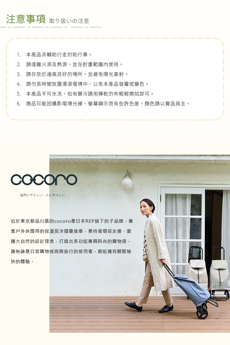 圖片文字：注意事項，1.本產品非輔助行走的助行車。2.請遠離火源及熱源，並在耐重範圍內使用。3.請存放於通風良好的場所，並避免陽光直射。4.請勿長時間放置潮濕環境中，以免本產品發霉或變色。5.本產品不可水洗，如有髒污請用擰乾的布輕輕擦拭即可。6.商品可能因攝影環境光線、螢幕顯示而有些許色差。cocoro位於東京都品川區，是日本REP旗下的子品牌，專售戶外休閒用的保溫保冷摺疊推車，秉持著環保友善、愛
