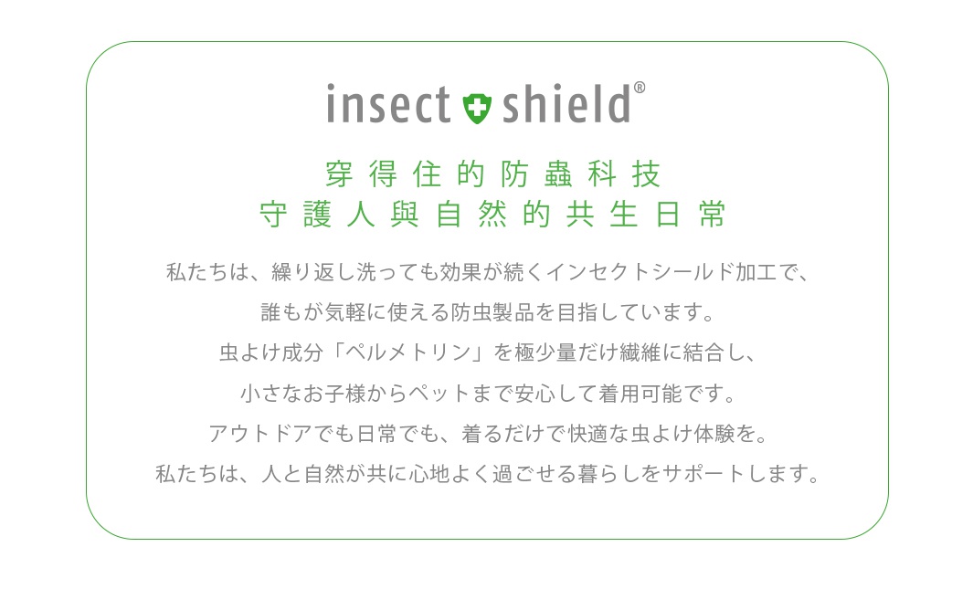 穿得住的防蟲科技 守護人與自然的共生日常 私たちは、繰り返し洗っても効果が続くインセクトシールド加工で、 誰もが気軽に使える防虫製品を目指しています。 虫よけ成分「ペルメトリン」を極少量だけ繊維に結合し、 小さなお子様からペットまで安心して着用可能です。 アウトドアでも日常でも、着るだけで快適な虫よけ体験を。 私たちは、人と自然が共に心地よく過ごせる暮らしをサポートします。