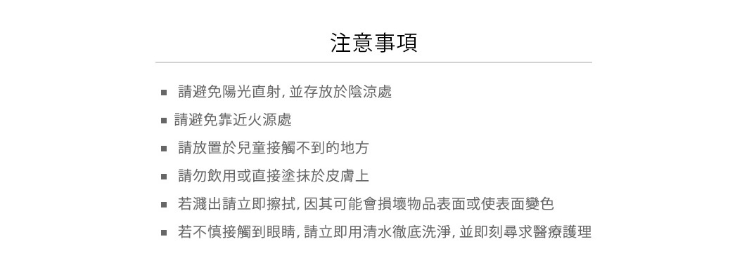 使用注意

• 請避免陽光直射，並存放於陰涼處
• 請避免靠近火源處
• 請放置於兒童接觸不到的地方
• 請勿飲用或直接塗抹於皮膚上
• 若濺出請立即擦拭，因其可能會損壞物品表面或使表面變色
• 若不慎接觸到眼睛，請立即用清水徹底洗淨，並即刻尋求醫療護理
