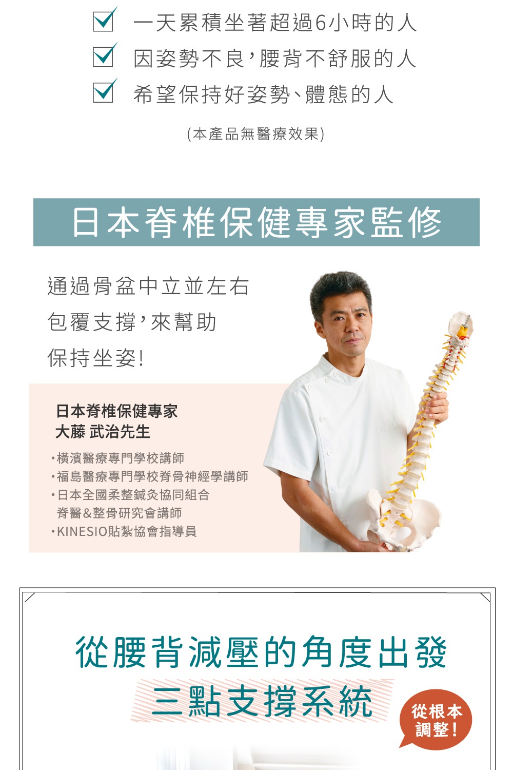 日本脊椎保健專家監修，透過骨盆中立並左右包覆支撐，幫助保持坐姿！大藤武治先生，橫濱醫療專門學校講師，日本全國柔韌灸協會組合，脊醫&整骨研究會講師，KINISIO貼紮協會指導員，從腰背減壓的角度出發，三點支撐系統，從根本調整！