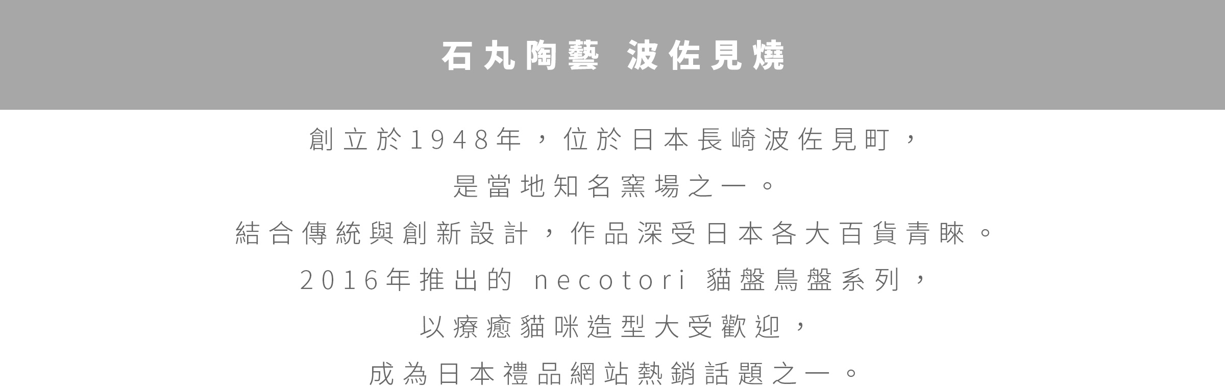 圖片文字：石丸陶藝 波佐見燒 創立於1948年，位於日本長崎波佐見町，是當地知名窯場之一。結合傳統與創新設計，作品深受日本各大百貨青睞。2016年推出的necotori貓盤鳥盤系列，以療癒貓咪造型大受歡迎，成為日本禮品網站熱銷話題之一。