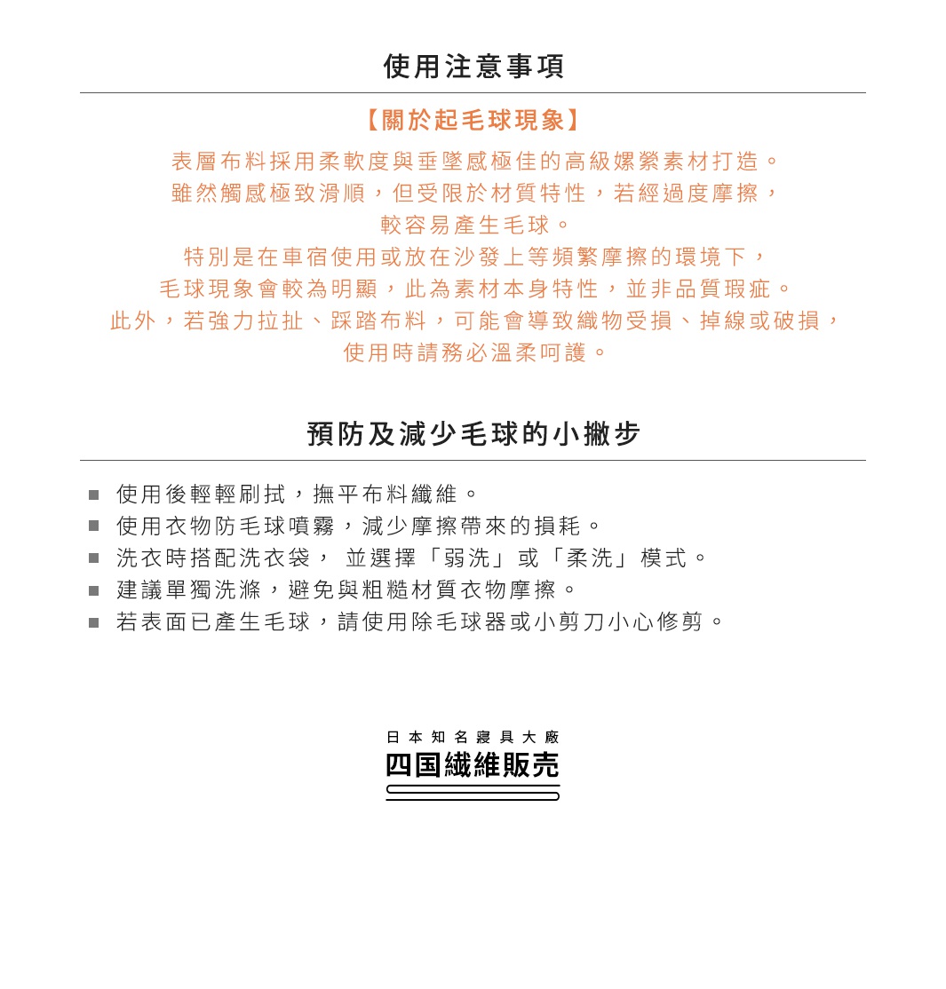 圖片文字：使用注意事項 關於起毛球現象 表層布料採用柔軟度與垂墜感極佳的高級嫘縈素材打造，雖然觸感極致滑順，但受限於材質特性，若經過度摩擦，較容易產生毛球。特別是在車宿使用或放在沙發上等頻繁摩擦的環境下，毛球現象會較為明顯，此為素材本身特性，並非品質瑕疵。此外，若強力拉扯、踩踏布料，可能會導致織物受損、掉線或破損，使用時請務必溫柔呵護。預防及減少毛球的小撇步 使用後輕輕刷拭，撫平布料纖維。使用衣物