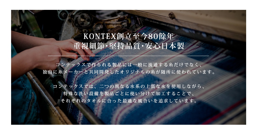 圖片文字：KONTEXT創立至今80餘年，重視細節、堅持品質、安心日本製。コンテックスで作られる製品には一般に流通する糸だけでなく、独自に糸メーカーと共同開発したオリジナルの糸が随所に使われています。コンテックスでは、二つの異なる水系の上質な水を使用しながら、特殊な洗い設備を製品ごとに使い分けて加工することで、それぞれのタオルに合った最適な風合いを追求しています。