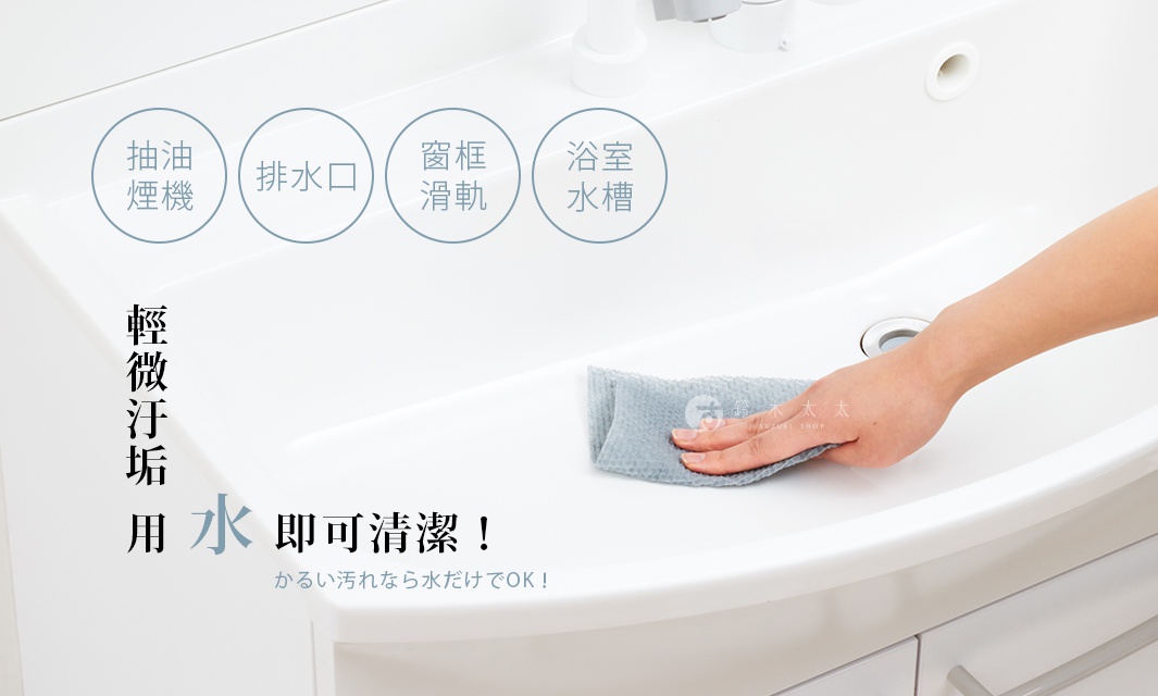 輕微污垢  用 水 即可清潔！

抽油煙機

排水口

窗框滑軌

浴室水槽

かるい汚れなら水だけでOK！
