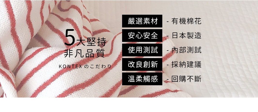 KONTEXのこだわり
五大堅持，非凡品質

嚴選素材 - 有機棉花
安心安全 - 日本製造
使用測試 - 內部測試
改良創新 - 採納建議
溫柔觸感 - 回購不斷
