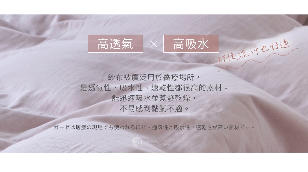 高透氣   高吸水 
即使流汗也舒適

紗布被廣泛用於醫療場所，是透氣性、吸水性、速乾性都很高的素材。能迅速吸水並蒸發乾燥，不易感到黏膩不適。

ガーゼは医療の現場でも使われるほど、通気性と吸水性、速乾性が高い素材です。
