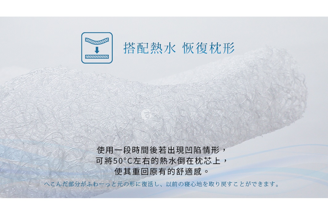 搭配熱水   恢復枕形

使用一段時間後若出現凹陷情形，
可將50°C左右的熱水倒在枕芯上，
使其重回原有的舒適感。

へこんだ部分がふわーっと元の形に復活し、以前の寝心地を取り戻すことができます。
