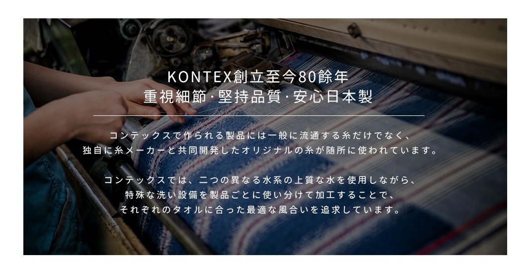 圖片文字：KONTEX創立至今80餘年，重視細節、堅持品質、安心日本製。コンテックスで作られる製品には一般に流通する糸だけでなく、独自に糸メーカーと共同開発したオリジナルの糸が随所に使われています。コンテックスでは、二つの異なる水系の上質な水を使用しながら、特殊な洗い設備を製品ごとに使い分けて加工することで、それぞれのタオルに合った最適な風合いを追求しています。