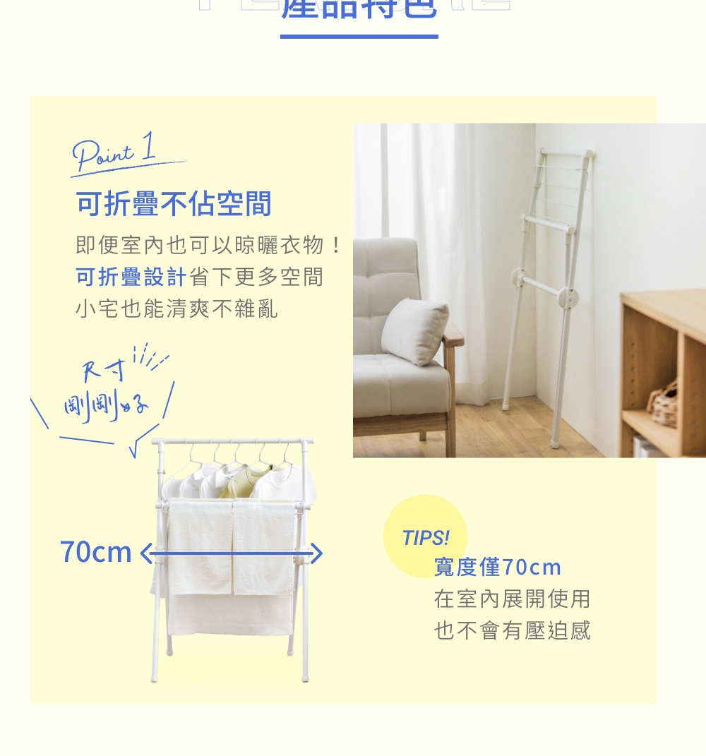 圖片文字：產品特色 Point 1 可折疊不佔空間，即便室內也可以晾曬衣物，可折疊設計省下更多空間，小宅也能清爽不雜亂。尺寸剛剛好，寬度僅70cm，在室內展開使用也不會有壓迫感。