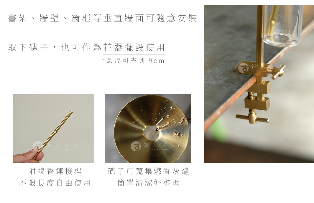 書架、牆壁、窗框等垂直牆面可隨意安裝 取下碟子，也可作為花器擺設使用
＊最厚可夾到 9cm

附線香連接桿
不限長度自由使用

碟子可蒐集燃香灰燼
簡單清潔好整理
